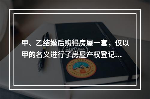 甲、乙结婚后购得房屋一套，仅以甲的名义进行了房屋产权登记。后