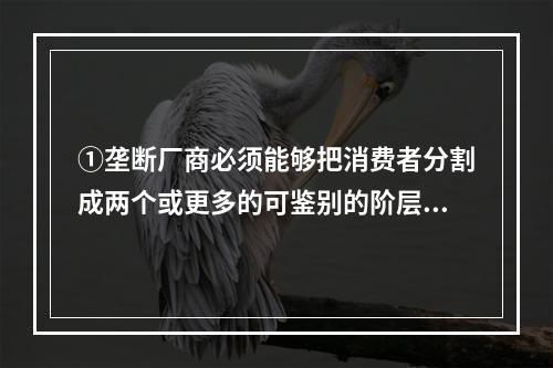 ①垄断厂商必须能够把消费者分割成两个或更多的可鉴别的阶层，能