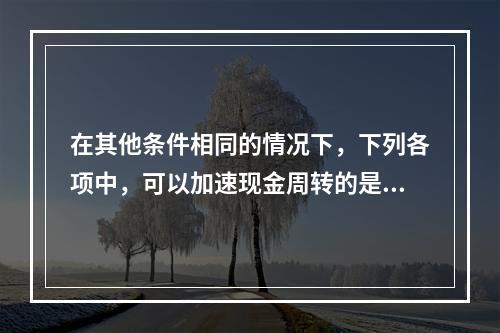 在其他条件相同的情况下，下列各项中，可以加速现金周转的是()