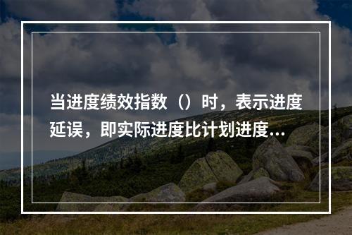 当进度绩效指数（）时，表示进度延误，即实际进度比计划进度慢；