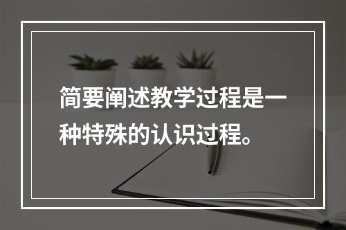 简要阐述教学过程是一种特殊的认识过程。