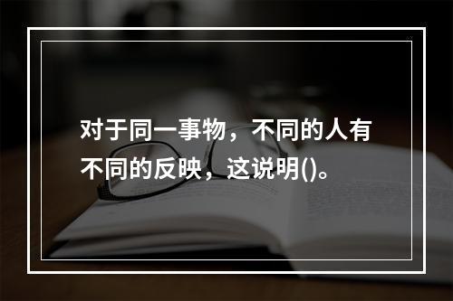 对于同一事物，不同的人有不同的反映，这说明()。