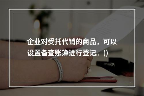 企业对受托代销的商品，可以设置备查账簿进行登记。()