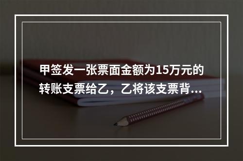 甲签发一张票面金额为15万元的转账支票给乙，乙将该支票背书转