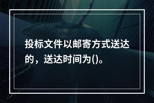 投标文件以邮寄方式送达的，送达时间为()。