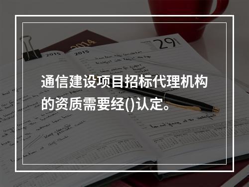 通信建设项目招标代理机构的资质需要经()认定。