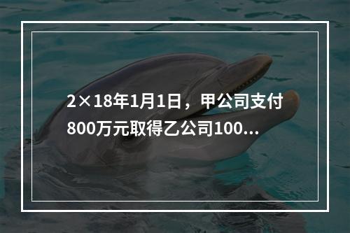 2×18年1月1日，甲公司支付800万元取得乙公司100％的