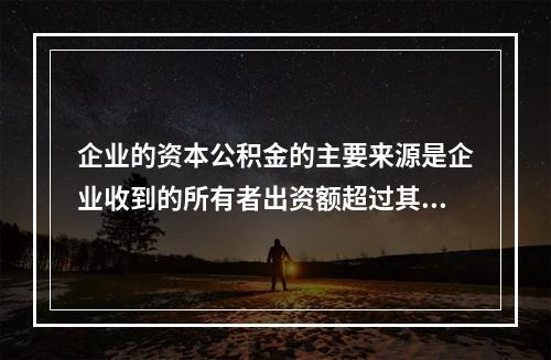 企业的资本公积金的主要来源是企业收到的所有者出资额超过其在注