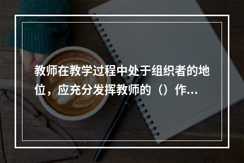 教师在教学过程中处于组织者的地位，应充分发挥教师的（）作用。