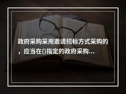 政府采购采用邀请招标方式采购的，应当在()指定的政府采购信息