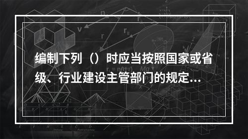 编制下列（）时应当按照国家或省级、行业建设主管部门的规定标准