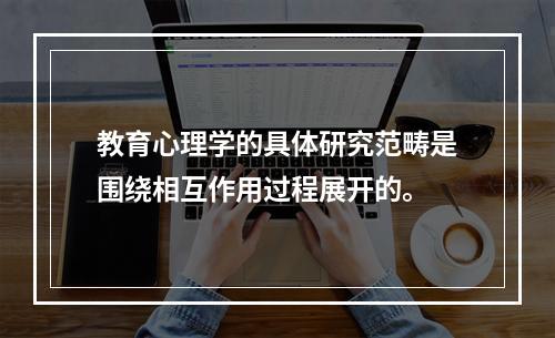 教育心理学的具体研究范畴是围绕相互作用过程展开的。