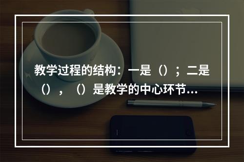 教学过程的结构：一是（）；二是（），（）是教学的中心环节，包