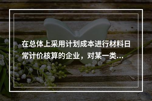 在总体上采用计划成本进行材料日常计价核算的企业，对某一类材料