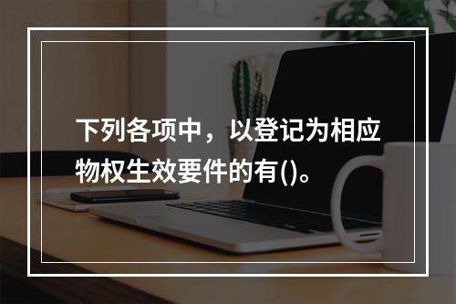 下列各项中，以登记为相应物权生效要件的有()。