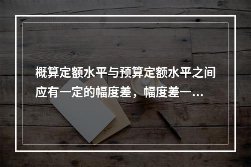 概算定额水平与预算定额水平之间应有一定的幅度差，幅度差一般在