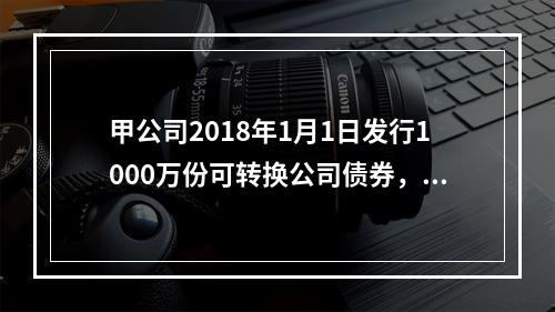 甲公司2018年1月1日发行1000万份可转换公司债券，每份