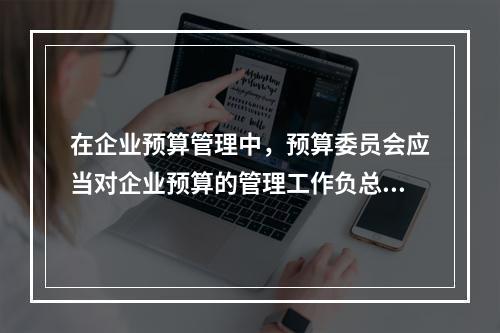 在企业预算管理中，预算委员会应当对企业预算的管理工作负总责。