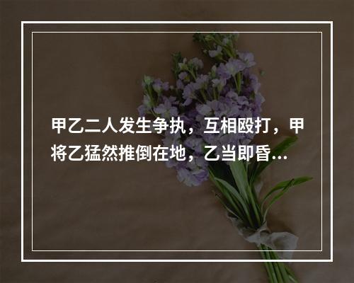 甲乙二人发生争执，互相殴打，甲将乙猛然推倒在地，乙当即昏迷，