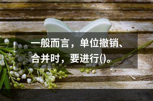 一般而言，单位撤销、合并时，要进行()。