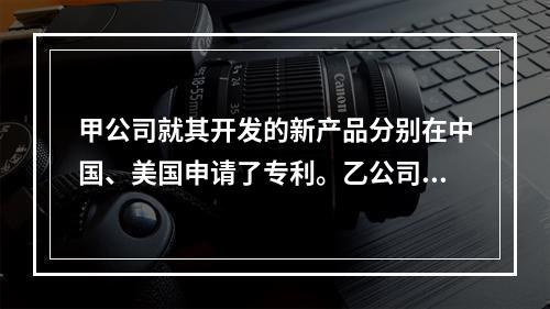 甲公司就其开发的新产品分别在中国、美国申请了专利。乙公司的(