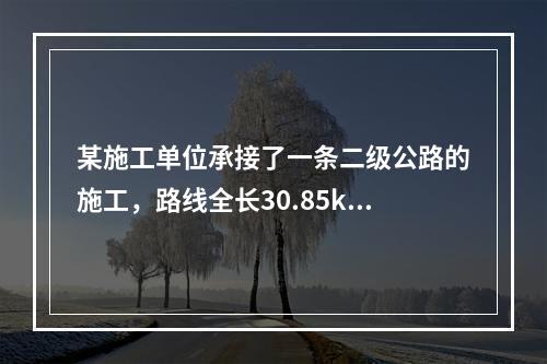 某施工单位承接了一条二级公路的施工，路线全长30.85km，