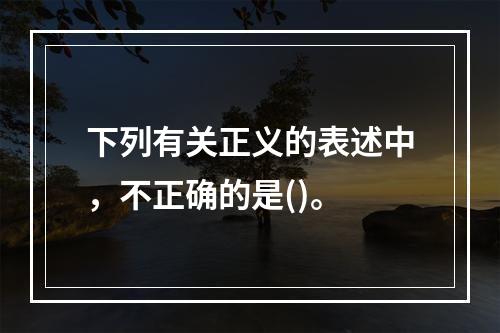 下列有关正义的表述中，不正确的是()。