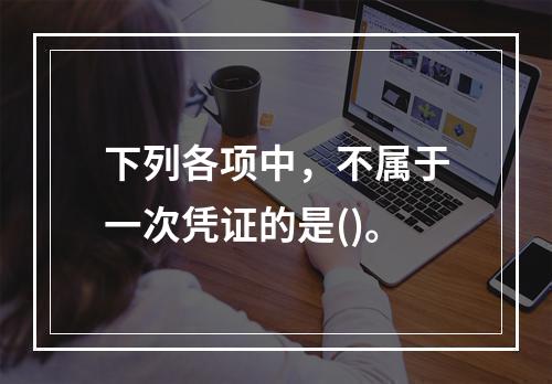 下列各项中，不属于一次凭证的是()。