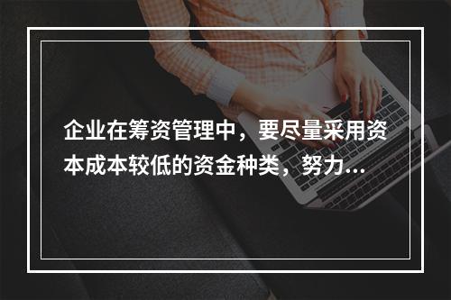 企业在筹资管理中，要尽量采用资本成本较低的资金种类，努力降低