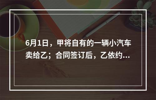 6月1日，甲将自有的一辆小汽车卖给乙；合同签订后，乙依约支付