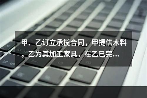 甲、乙订立承揽合同，甲提供木料，乙为其加工家具。在乙已完成加