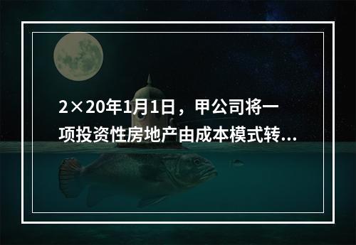 2×20年1月1日，甲公司将一项投资性房地产由成本模式转为公