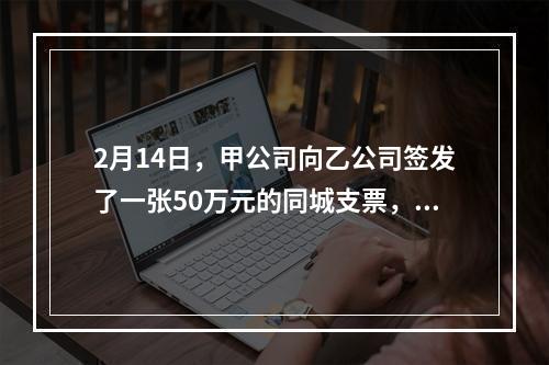 2月14日，甲公司向乙公司签发了一张50万元的同城支票，付款