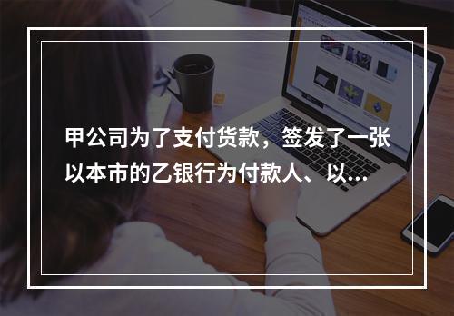 甲公司为了支付货款，签发了一张以本市的乙银行为付款人、以丙公