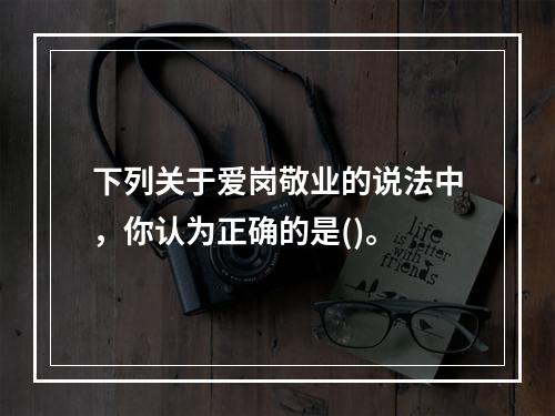 下列关于爱岗敬业的说法中，你认为正确的是()。