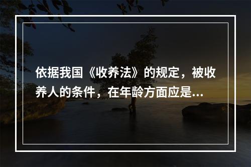 依据我国《收养法》的规定，被收养人的条件，在年龄方面应是()