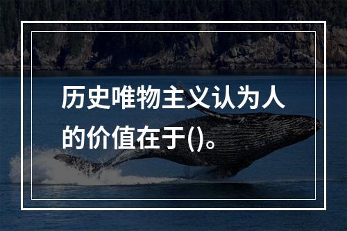 历史唯物主义认为人的价值在于()。