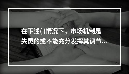 在下述( )情况下，市场机制是失灵的或不能充分发挥其调节作用