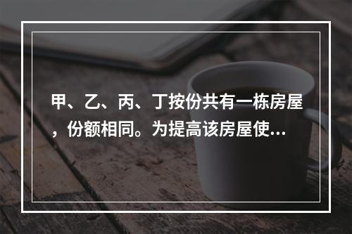 甲、乙、丙、丁按份共有一栋房屋，份额相同。为提高该房屋使用价