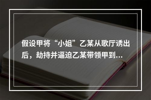 假设甲将“小姐”乙某从歌厅诱出后，劫持并逼迫乙某带领甲到乙某