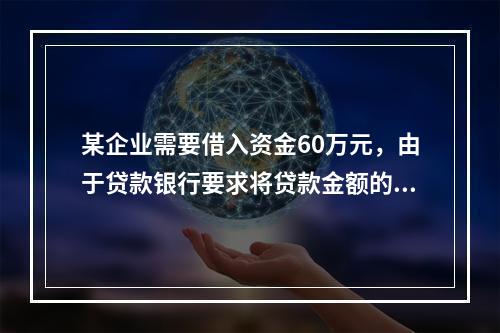 某企业需要借入资金60万元，由于贷款银行要求将贷款金额的20