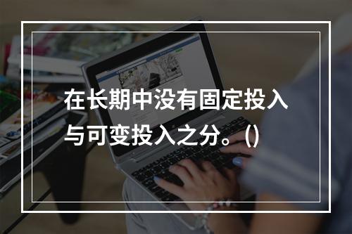 在长期中没有固定投入与可变投入之分。()