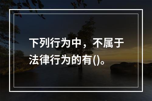 下列行为中，不属于法律行为的有()。