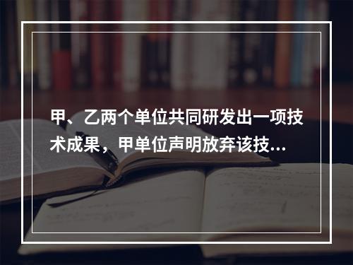 甲、乙两个单位共同研发出一项技术成果，甲单位声明放弃该技术成