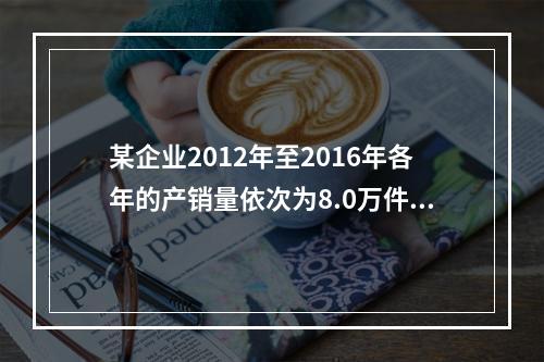 某企业2012年至2016年各年的产销量依次为8.0万件、7