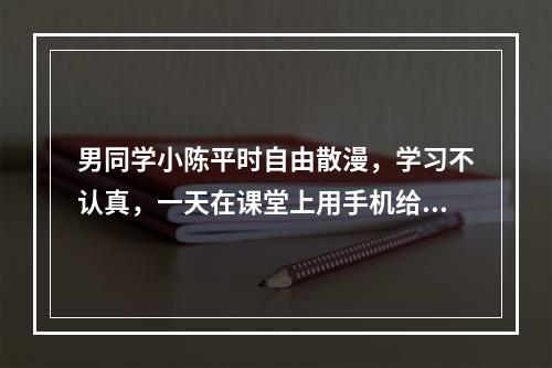 男同学小陈平时自由散漫，学习不认真，一天在课堂上用手机给班上