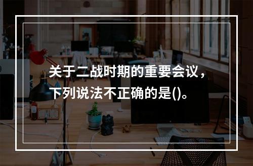 关于二战时期的重要会议，下列说法不正确的是()。