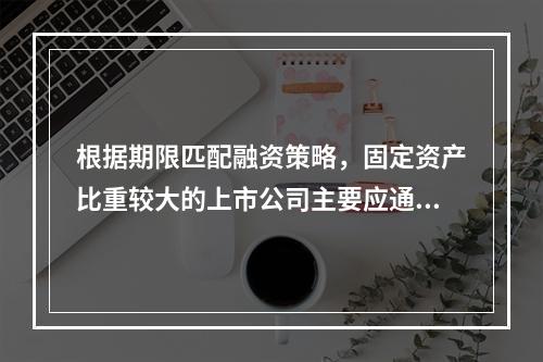 根据期限匹配融资策略，固定资产比重较大的上市公司主要应通过自