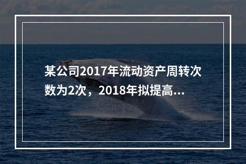 某公司2017年流动资产周转次数为2次，2018年拟提高到3