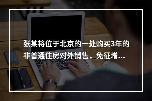 张某将位于北京的一处购买3年的非普通住房对外销售，免征增值税